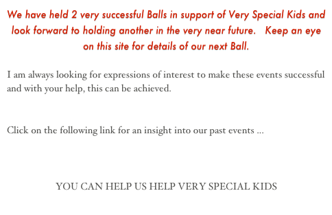 We have held 2 very successful Balls in support of Very Special Kids and look forward to holding another in the very near future.   Keep an eye on this site for details of our next Ball.

I am always looking for expressions of interest to make these events successful and with your help, this can be achieved.


Click on the following link for an insight into our past events ...  www.charity-ball.com


YOU CAN HELP US HELP VERY SPECIAL KIDS